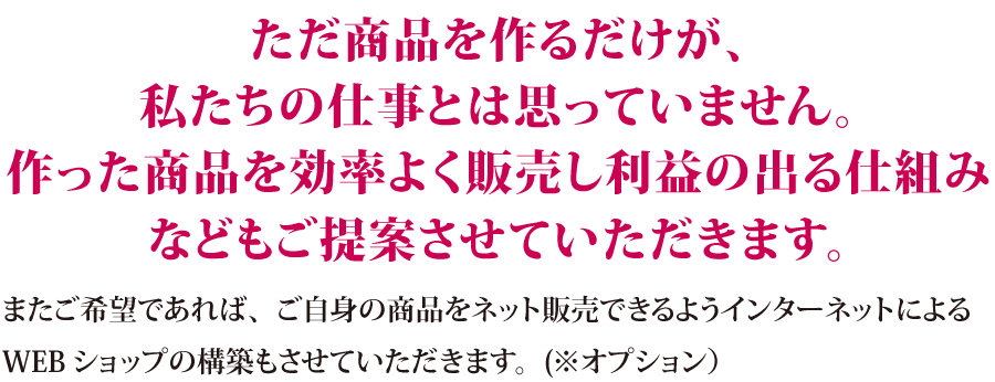 ただ商品を作るだけではありません。商品を効率よく販売し利益の出る仕組みなどのもご提案させて頂きます。